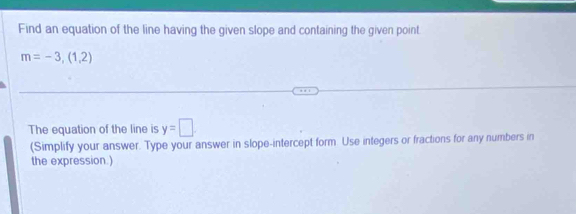 Find an equation of the line having the given slope and containing the given point
m=-3,(1,2)
The equation of the line is y=□. 
(Simplify your answer. Type your answer in slope-intercept form. Use integers or fractions for any numbers in 
the expression.)