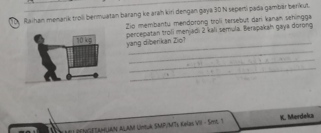 Raihan menarik troli bermuatan barang ke arah kiri dengan gaya 30 N seperti pada gambär berikut. 
Zio membantu mendorong troli tersebut dari kanan sehingga 
percepatan troli menjadi 2 kali semula. Berapakah gaya dorong 
yang diberikan Zio? 
_ 
_ 
_ 
II PENGETAHUAN ALAM Untuk SMP/MTs Kelas VII - Smt. 1 K. Merdeka