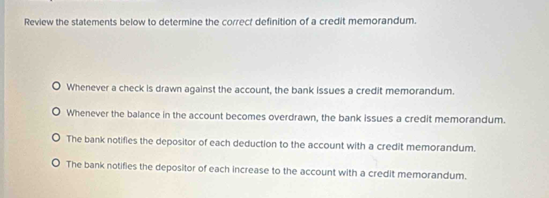 Review the statements below to determine the correct definition of a credit memorandum.
J Whenever a check is drawn against the account, the bank issues a credit memorandum.
Whenever the balance in the account becomes overdrawn, the bank issues a credit memorandum.
The bank notifies the depositor of each deduction to the account with a credit memorandum.
The bank notifies the depositor of each increase to the account with a credit memorandum.