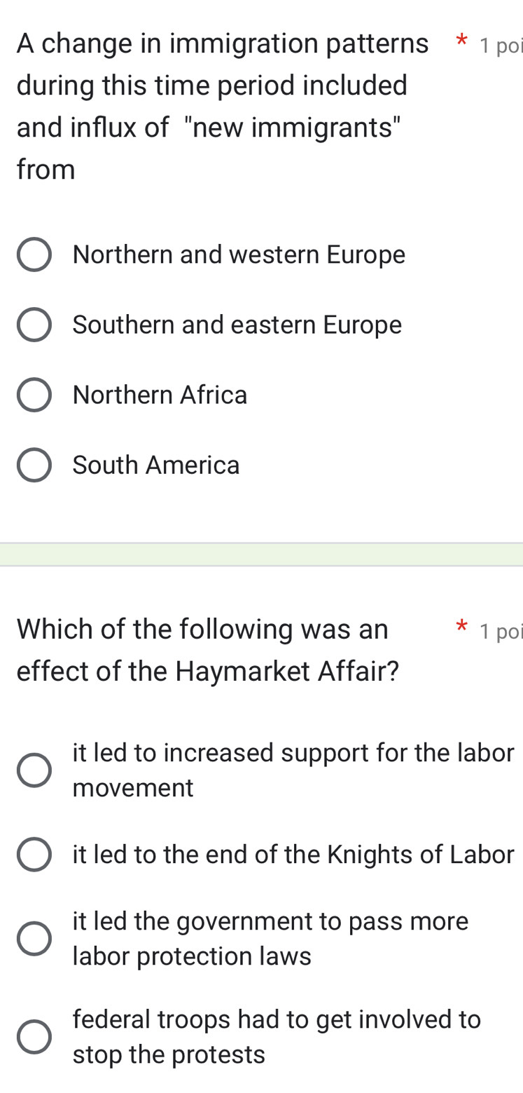 A change in immigration patterns * 1 poi
during this time period included
and influx of "new immigrants"
from
Northern and western Europe
Southern and eastern Europe
Northern Africa
South America
Which of the following was an * 1 poi
effect of the Haymarket Affair?
it led to increased support for the labor 
movement
it led to the end of the Knights of Labor
it led the government to pass more 
labor protection laws
federal troops had to get involved to
stop the protests