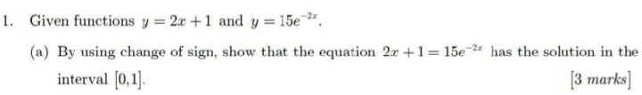 Given functions y=2x+1 and y=15e^(-2x). 
(a) By using change of sign, show that the equation 2x+1=15e^(-2x) has the solution in the 
interval [0,1]. [3 marks]