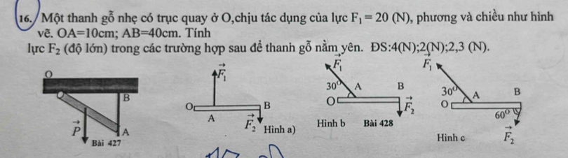 Một thanh g_g^((_0)) nhẹ có trục quay ở O,chịu tác dụng của lực F_1=20(N) 0, phương và chiều như hình
vẽ. OA=10cm;AB=40cm. Tính
lực F_2 (độ lớn) trong các trường hợp sau để thanh ; goverline overline overline O 5 nằm yên. DS:4(N);2(N);2,3(N).
F_1
30° A B
o
60°

Hình c F_2