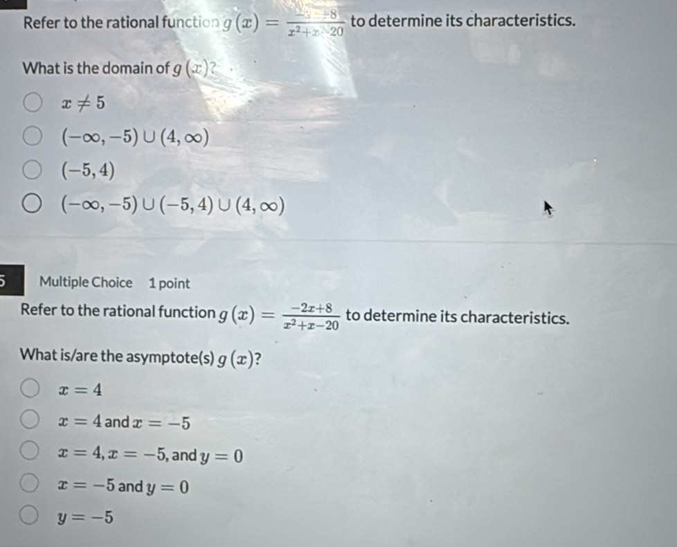 Refer to the rational function g(x)= (-3-8)/x^2+x-20  to determine its characteristics.
What is the domain of g(x) ?
x!= 5
(-∈fty ,-5)∪ (4,∈fty )
(-5,4)
(-∈fty ,-5)∪ (-5,4)∪ (4,∈fty )
5 Multiple Choice 1 point
Refer to the rational function g(x)= (-2x+8)/x^2+x-20  to determine its characteristics.
What is/are the asymptote(s) g(x) ?
x=4
x=4 and x=-5
x=4, x=-5 , and y=0
x=-5 and y=0
y=-5