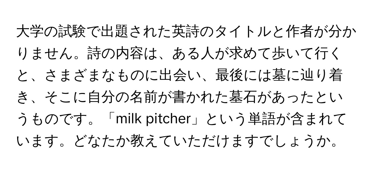 大学の試験で出題された英詩のタイトルと作者が分かりません。詩の内容は、ある人が求めて歩いて行くと、さまざまなものに出会い、最後には墓に辿り着き、そこに自分の名前が書かれた墓石があったというものです。「milk pitcher」という単語が含まれています。どなたか教えていただけますでしょうか。