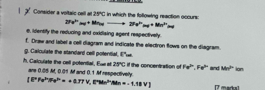 Consider a voltaic cell at 25^oC in which the following reaction occurs:
2Fe^(3+)(aq)+Mn_(a)to 2Fe^(2+)(aq)+Mn^(2+)(aq)
e. Identify the reducing and oxidising agent respectively. 
f. Draw and label a cell diagram and indicate the electron flows on the diagram. 
g. Calculate the standard cell potential, E°cell. 
h. Calculate the cell potential, Ecat 25°C if the concentration of Fe^(2+), Fe^(3+) and Mn^(2+) ion 
are 0.05 M, 0.01 M and 0.1 M respectively.
[E°Fe^(3+)/Fe^(2+)=+0.77V, E°Mn^(2+)/Mn=-1.18V]
[7 marks]