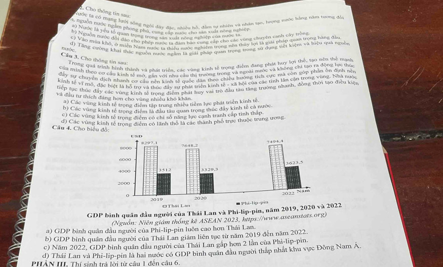 Cho thông tin sau:
Nước ta có mạng lưới sống ngời đây đặc, nhiều hồ, đàm tự nhiên và nhân tạo, lương nước hằng năm tương đối
0, nguồn nước ngắm phong phú, cung cấp nước cho sản xuất nông nghiệp
a) Nước là yêu tổ quan trọng trong sản xuất nông nghiệp của nước ta
b) Nguồn nước đổi đảo chơ phép nước ta đám bảo cung cấp cho các vùng chuyên canh cây trồng
c) Vào mùa khô, ở miền Nam nước ta thiếu nước nghiêm trọng nên thủy lọi là giải pháp quan trọng hàng đầu
d) Tăng cường khai thác nguồn nước ngằm là giải pháp quan trọng trong sử dụng tiết kiệm và hiệu quả nguồn
nước
Câu 3. Cho thông tin sau:
Trong quá trình hình thành và nhát triển, các vùng kinh tế trọng điểm đang phát huy lợi thể, tạo nên thể mạnh
của minh theo cơ cầu kinh tế mớ, găn với nhu cầu thị trường trong và ngoài nước và không chi tạo ra động lực thúc
đây sự chuyển dịch nhanh cơ cầu nên kinh tế quốc dân theo chiều hướng tích cực mà còn góp phần ổn định nền
kinh tế vĩ mô, đặc biệt là hỗ trợ và thúc đây sư phát triển kinh tế - xã hội của các tinh lần cận trong vùng. Nhà nước
tiếp tực thúc đầy các vùng kinh tế trong điểm phát huy vai trò đầu tàu tăng trường nhanh, đồng thời tạo điều kiện
và đầu tư thích đáng hơn cho vùng nhiều khó khăn
a) Các vùng kinh tế trọng điểm tập trung nhiều tiềm lực phát triển kinh tế.
b) Các vùng kinh tế trọng điểm là đầu tàu quan trọng thúc đây kinh tế cả nước.
c) Các vùng kinh tế trọng điểm có chỉ số năng lực cạnh tranh cấp tinh thấp.
d) Các vùng kinh tế trong điểm có lãnh thổ là các thành phố trực thuộc trung ương.
Câu 4. Cho biểu đồ:
GDP bình quân đầu người của Thái Lan và Phi-lip-pin, năm 2019 2022
(Nguồn: Niên giám thống kê ASEAN 2023, https://www.aseanstats.org)
a) GDP bình quân đầu người của Phi-lip-pin luôn cao hơn Thái Lan.
b) GDP bình quân đầu người của Thái Lan giảm liên tục từ năm 2019 đến năm 2022.
c) Năm 2022, GDP bình quân đầu người của Thái Lan gấp hơn 2 lần của Phi-lip-pin.
d) Thái Lan và Phi-lip-pin là hai nước có GDP bình quân đầu người thấp nhất khu vực Đông Nam Á.
PHẢN III. Thí sinh trả lời từ câu 1 đến câu 6.