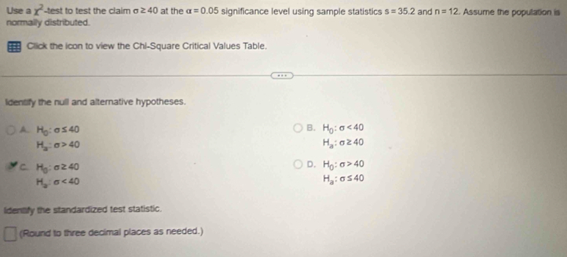 Use a x^2 -test to test the claim σ ≥ 40 at the alpha =0.05 significance level using sample statistics s=35.2 and n=12. Assume the population is
normally distributed.
Click the icon to view the Chi-Square Critical Values Table.
Identify the null and alternative hypotheses.
B.
A. H_0:sigma ≤ 40 H_0:sigma <40</tex>
H_a:sigma >40
H_a:sigma ≥ 40
C H_0:sigma ≥ 40
D. H_0:sigma >40
H_3:sigma <40</tex>
H_a:sigma ≤ 40
ideniify the standardized test statistic.
(Round to three decimal places as needed.)