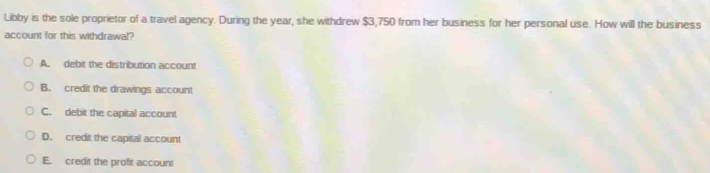 Libby is the sole proprietor of a travel agency. During the year, she withdrew $3,750 from her business for her personal use. How will the business
account for this withdrawal?
A. debit the distribution account
B. credit the drawings account
C. debit the capital account
D. credit the capital account
E. credit the profit account