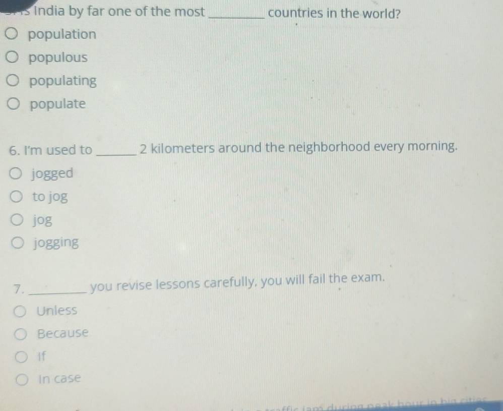 India by far one of the most _countries in the world?
population
populous
populating
populate
6. I'm used to _ 2 kilometers around the neighborhood every morning.
jogged
to jog
jog
jogging
7._
you revise lessons carefully, you will fail the exam.
Unless
Because
If
In case