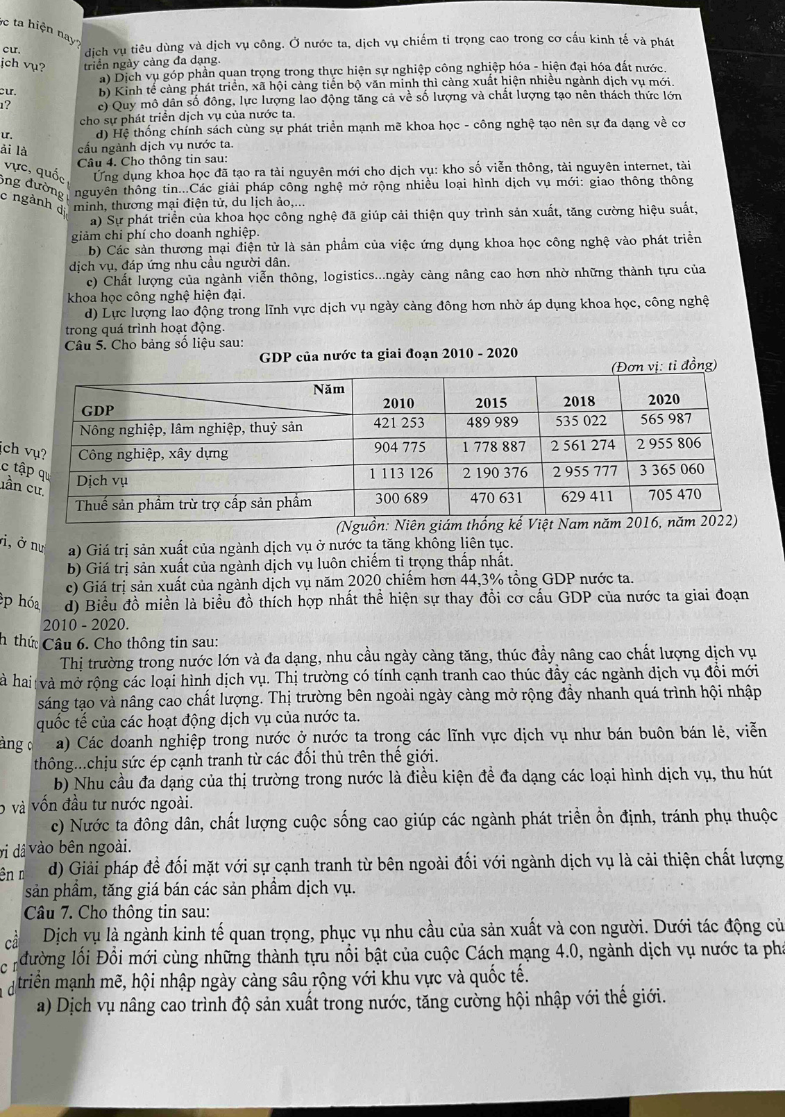 ta hiện nay?
cu. dịch vụ tiêu dùng và dịch vụ công. Ở nước ta, dịch vụ chiếm ti trọng cao trong cơ cấu kinh tế và phát
ịch vụ? triển ngày càng đa dạng.
) Dịch vụ góp phần quan trọng trong thực hiện sự nghiệp công nghiệp hóa - hiện đại hóa đất nước,
cu.
b) Kinh tế cảng phát triển, xã hội càng tiến bộ văn minh thì càng xuất hiện nhiều ngành dịch vụ mới.
1? c) Quy mô dân số đông, lực lượng lao động tăng cả về số lượng và chất lượng tạo nên thách thức lớn
cho sự phát triển dịch vụ của nước ta.
u. d) Hệ thống chính sách cùng sự phát triển mạnh mẽ khoa học - công nghệ tạo nên sự đa dạng về cơ
ải là cấu ngành dịch vụ nước ta.
Câu 4. Cho thông tin sau:
vực, quốc Ứng dụng khoa học đã tạo ra tài nguyên mới cho dịch vụ: kho số viễn thông, tài nguyên internet, tài
ng đường nguyên thông tin...Các giải pháp công nghệ mở rộng nhiều loại hình dịch vụ mới: giao thông thông
c ngành di minh, thương mại điện tử, du lịch ảo,...
a) Sự phát triển của khoa học công nghệ đã giúp cải thiện quy trình sản xuất, tăng cường hiệu suất,
giảm chi phí cho doanh nghiệp.
b) Các sản thương mại điện tử là sản phẩm của việc ứng dụng khoa học công nghệ vào phát triển
dịch vụ, đáp ứng nhu cầu người dân.
c) Chất lượng của ngành viễn thông, logistics...ngày càng nâng cao hơn nhờ những thành tựu của
khoa học công nghệ hiện đại.
d) Lực lượng lao động trong lĩnh vực dịch vụ ngày càng đông hơn nhờ áp dụng khoa học, công nghệ
trong quá trình hoạt động.
Câu 5. Cho bảng số liệu sau:
GDP của nước ta giai đoạn 2010 - 2020
(Đơn vị: tỉ đồng)
ịch
c 
lần
i, ở nư a) Giá trị sản xuất của ngành dịch vụ ở nước tạ tăng không liên tục.
b) Giá trị sản xuất của ngành dịch vụ luôn chiếm tỉ trọng thấp nhất.
c) Giá trị sản xuất của ngành dịch vụ năm 2020 chiếm hơn 44,3% tổng GDP nước ta.
p hóa d) Biểu đồ miền là biểu đồ thích hợp nhất thể hiện sự thay đồi cơ cấu GDP của nước ta giai đoạn
2010 - 2020.
h thứ Câu 6. Cho thông tin sau:
Thị trường trong nước lớn và đa dạng, nhu cầu ngày càng tăng, thúc đầy nâng cao chất lượng dịch vụ
hà hai và mở rộng các loại hình dịch vụ. Thị trường có tính cạnh tranh cao thúc đầy các ngành dịch vụ đổi mới
sáng tạo và nâng cao chất lượng. Thị trường bên ngoài ngày càng mở rộng đầy nhanh quá trình hội nhập
quốc tế của các hoạt động dịch vụ của nước ta.
àng o a) Các doanh nghiệp trong nước ở nước ta trong các lĩnh vực dịch vụ như bán buôn bán lẻ, viễn
thông...chịu sức ép cạnh tranh từ các đối thủ trên thế giới.
b) Nhu cầu đa dạng của thị trường trong nước là điều kiện để đa dạng các loại hình dịch vụ, thu hút
6 và vốn đầu tư nước ngoài.
c) Nước ta đông dân, chất lượng cuộc sống cao giúp các ngành phát triển ổn định, tránh phụ thuộc
vi dâ vào bên ngoài.
ên ŋ d) Giải pháp để đối mặt với sự cạnh tranh từ bên ngoài đối với ngành dịch vụ là cải thiện chất lượng
sản phầm, tăng giá bán các sản phẩm dịch vụ.
Câu 7. Cho thông tin sau:
Dịch vụ là ngành kinh tế quan trọng, phục vụ nhu cầu của sản xuất và con người. Dưới tác động củ
ổ đường lối Đồi mới cùng những thành tựu nổi bật của cuộc Cách mạng 4.0, ngành dịch vụ nước ta phi
d triển mạnh mẽ, hội nhập ngày càng sâu rộng với khu vực và quốc tế.
a) Dịch vụ nâng cao trình độ sản xuất trong nước, tăng cường hội nhập với thế giới.