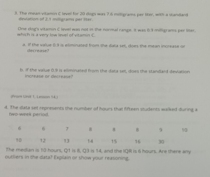 The mean vitamin C level for 20 dogs was 7.6 milligrams per liter, with a standard 
deviation of 2.1 milligrams per liter. 
One dog's vitamin C level was not in the normal range. It was 0.9 milligrams per liter, 
which is a very low level of vitamin C. 
a. If the value 0.9 is eliminated from the data set, does the mean increase or 
decrease? 
b. If the value 0.9 is eliminated from the data set, does the standard deviation 
increase or decrease? 
(From Unit 1, Lesson 14.) 
4. The data set represents the number of hours that fifteen students walked during a
two-week period. 
The median is 10 hours, Q1 is 8, Q3 is 14, and the IQR is 6 hours. Are there any 
outliers in the data? Explain or show your reasoning.