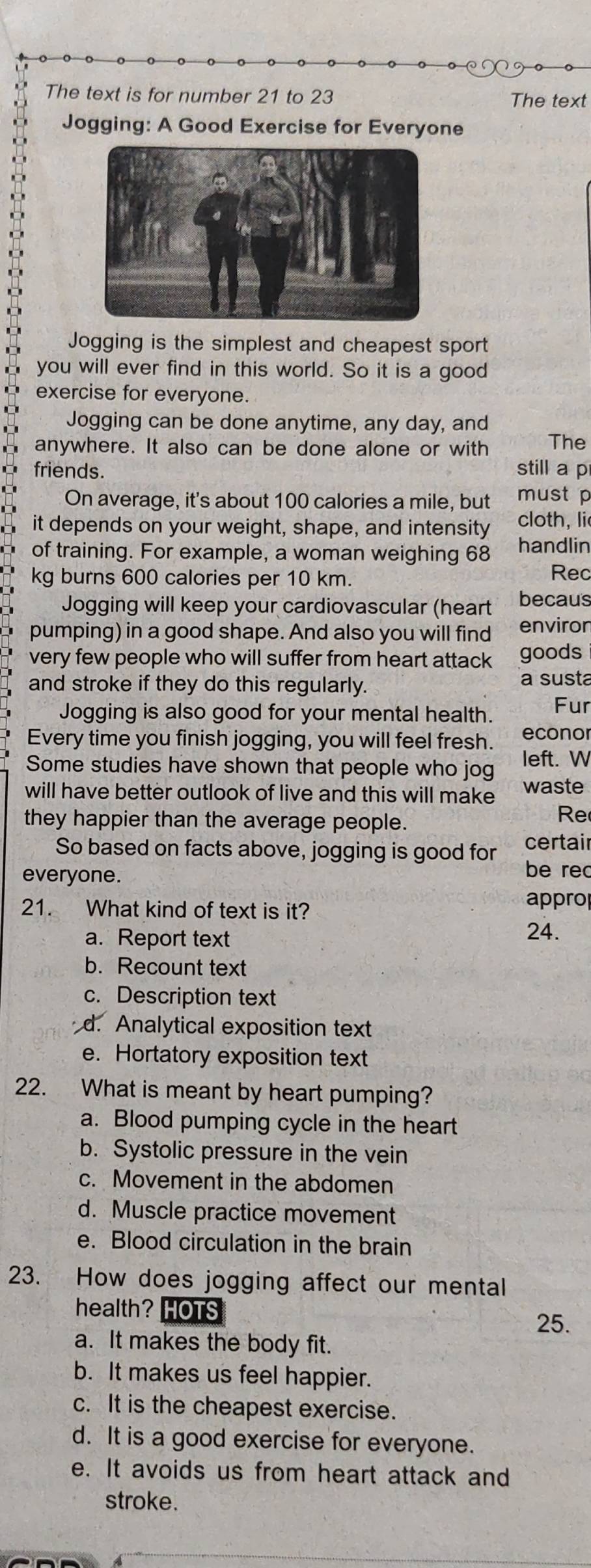 The text is for number 21 to 23 The text
Jogging: A Good Exercise for Everyone
Jogging is the simplest and cheapest sport
you will ever find in this world. So it is a good
exercise for everyone.
Jogging can be done anytime, any day, and
anywhere. It also can be done alone or with The
friends. still a p
On average, it's about 100 calories a mile, but must p
it depends on your weight, shape, and intensity cloth, li
of training. For example, a woman weighing 68 handlin
kg burns 600 calories per 10 km. Rec
Jogging will keep your cardiovascular (heart becaus
pumping) in a good shape. And also you will find enviror
very few people who will suffer from heart attack goods
and stroke if they do this regularly. a susta
Jogging is also good for your mental health. Fur
Every time you finish jogging, you will feel fresh. econor
Some studies have shown that people who jog left. W
will have better outlook of live and this will make waste
they happier than the average people. Re
So based on facts above, jogging is good for certair
everyone. be rec
21. What kind of text is it?
approp
a. Report text
24.
b. Recount text
c. Description text
d. Analytical exposition text
e. Hortatory exposition text
22. What is meant by heart pumping?
a. Blood pumping cycle in the heart
b. Systolic pressure in the vein
c. Movement in the abdomen
d. Muscle practice movement
e. Blood circulation in the brain
23. How does jogging affect our mental
health? HOTS
25.
a. It makes the body fit.
b. It makes us feel happier.
c. It is the cheapest exercise.
d. It is a good exercise for everyone.
e. It avoids us from heart attack and
stroke.