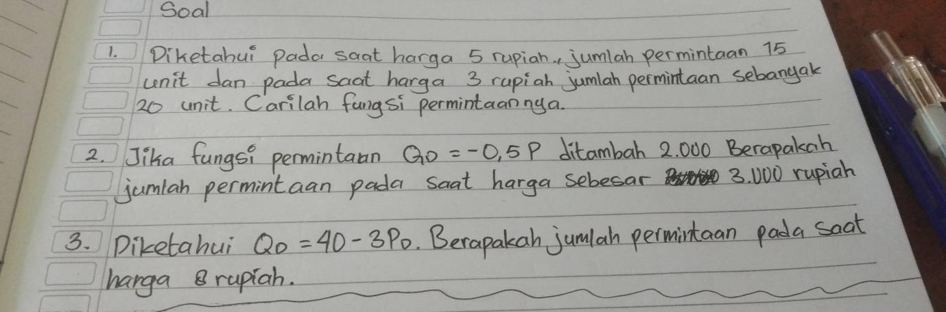 Soal 
1. Diketahui Pada saat harga 5 rupiah. , jumlah permintaan 75
cenit dan pada saat harga 3 rupiah jumlah permintaan sebangak
20 unit. Carilah fangsi permintaanny a. 
2. Jika fungsi permintaan QD=-0.5P ditambah 2. 000 Berapakah 
jumiah permintaan pada saat harga sebesar
3. 000 rupiah 
3. Diketahui Q_0=40-3P_0 Berapakah jum(ah permintaan pada soat 
harga 8 rupiah.