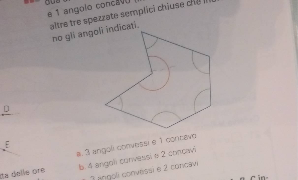 dua
e 1 angolo concav
altre tre spezzate semplici chiuse che II
no gli angoli indicati.
D
E
a. 3 angoli convessi e 1 concavo
b. 4 angoli convessi e 2 concavi
3 angoli convessi e 2 concavi
Ita delle ore
C in-