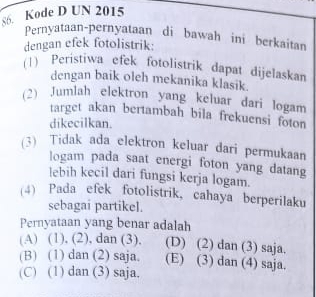 s6. Kode D UN 2015
Pernyataan-pernyataan di bawah ini berkaitan
dengan efek fotolistrik:
(1) Peristiwa efek fotolistrik dapat dijelaskan
dengan baik oleh mekanika klasik.
(2) Jumlah elektron yang keluar dari logam
target akan bertambah bila frekuensi foton
dikecilkan.
(3) Tidak ada elektron keluar dari permukaan
logam pada saat energi foton yang datang
lebih kecil dari fungsi kerja logam.
(4) Pada efek fotolistrik, cahaya berperilaku
sebagai partikel.
Pernyataan yang benar adalah
(A) (1), (2), dan (3), (D) (2) dan (3) saja.
(B) (1) dan (2) saja. (E) (3) dan (4) saja.
(C) (1) dan (3) saja,