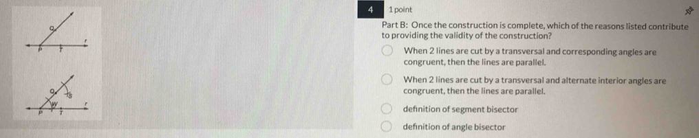 4 1 point
Part B: Once the construction is complete, which of the reasons listed contribute
to providing the validity of the construction?
When 2 lines are cut by a transversal and corresponding angles are
congruent, then the lines are parallel.
When 2 lines are cut by a transversal and alternate interior angles are
congruent, then the lines are parallel.
defnition of segment bisector
defnition of angle bisector