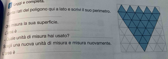 Leggi e completa. 
_ 
Conta i lati del poligono qui a lato e scrivi il suo perimetro. 
_ 
Ora misura la sua superficie. 
L'area è 
Quale unità di misura hai usato?_ 
Scegli una nuova unità di misura e misura nuovamente. 
L'area è 
_