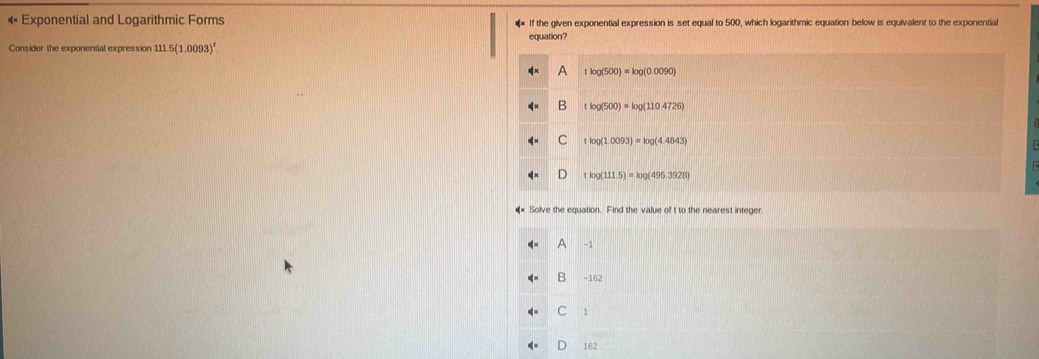 « Exponential and Logarithmic Forms If the given exponential expression is set equal to 500, which logarithmic equation below is equivalent to the exponential
equation?
Consider the exponential expression 111.5(1.0093)^t
A tlog (500)=log (0.0090)
B tlog (500)=log (1104726)
C tlog(1.0093)=log (4.4843)
D log (111.5)=log (495.3928)
* Solve the equation. Find the value of t to the nearest integer.
A -1
B −16
C
162