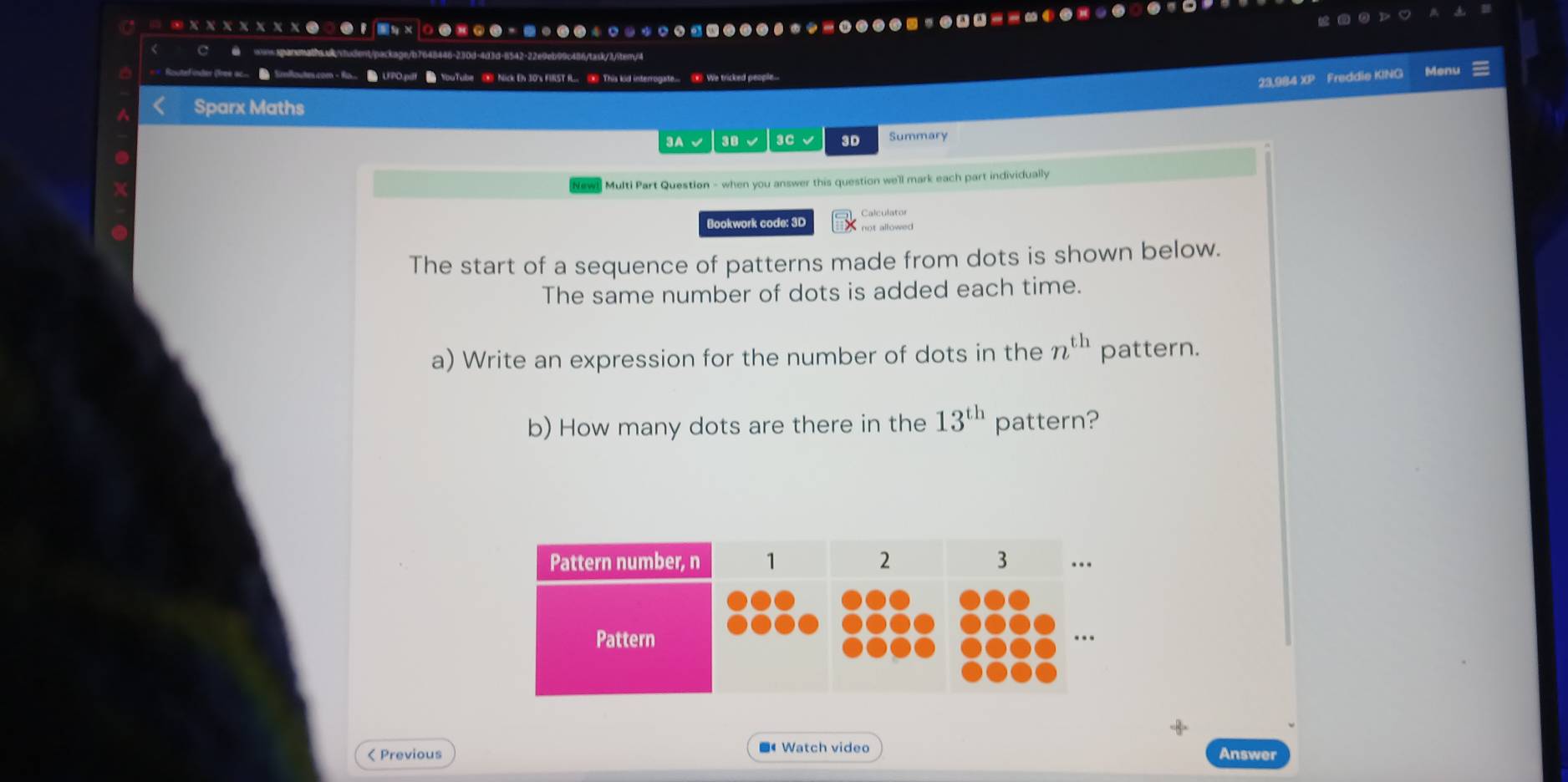 42-22e9eb99c486/taxk/3/iter/4 
FPO.pilf YouTube ⑨ Nick Eh J0's FIST f... This kid interrogate... We tricked people... Menu 
23,984 XP Freddie KING 
Sparx Maths 
3A √ 38 3C √ 3D Summary 
Multi Part Question - when you answer this question we'll mark each part individually 
Bookwork code: 3D 
The start of a sequence of patterns made from dots is shown below. 
The same number of dots is added each time. 
a) Write an expression for the number of dots in the n^(th) pattern. 
b) How many dots are there in the 13^(th) pattern? 
-8 
< Previous ■Watch video 
Answer