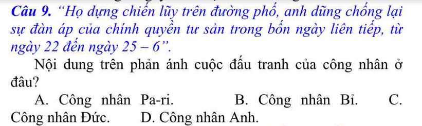 “Họ dựng chiến lũy trên đường phố, anh dũng chống lại
sự đàn áp của chính quyền tư sản trong bốn ngày liên tiếp, từ
ngày 22 đến ngày 25-6''. 
Nội dung trên phản ánh cuộc đầu tranh của công nhân ở
đâu?
A. Công nhân Pa-ri. B. Công nhân Bi. C.
Công nhân Đức. D. Công nhân Anh.