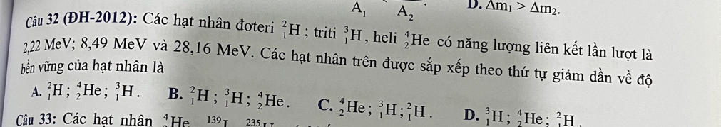 A_1 A_2 D. △ m_1>△ m_2. 
Câu 32 (ĐH-2012): Các hạt nhân đơteri _1^(2H; triti _1^3H , heli beginarray)r 4 2endarray He có năng lượng liên kết lần lượt là
2,22 MeV; 8,49 MeV và 28, 16 MeV. Các hạt nhân trên được sắp xếp theo thứ tự giảm dần về độ
bền vững của hạt nhân là
A. _1^(2H; _2^4He; _1^3H. B. _1^2H; _1^3H;_2^4He. C. beginarray)r 4 2endarray He ; _1^3H; _1^2H. D. _1^3H; _2^4 He ; _1^2H. 
Câu 33: Các hạt nhân 4 He 139 235
