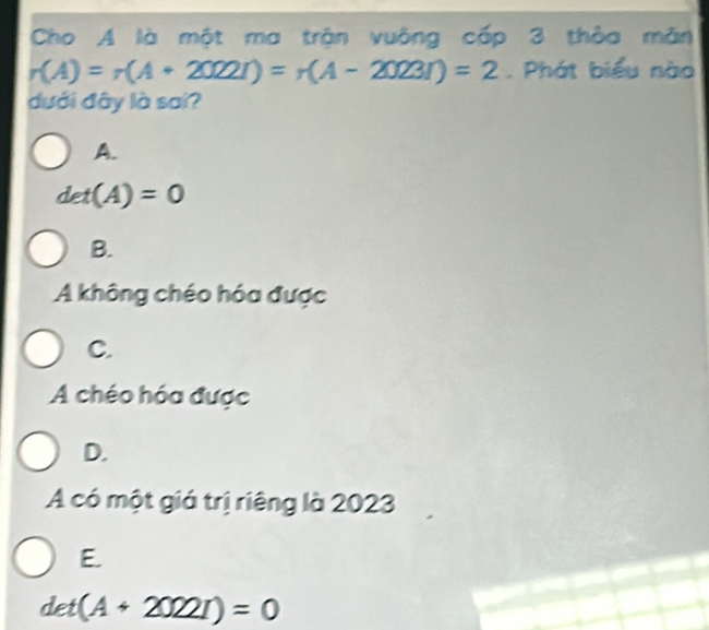 Cho A là một ma trận vuông cấp 3 thỏa măn
r(A)=r(A+2022r)=r(A-2023r)=2. Phát biểu nào
dưới đây là sai?
A.
det(A)=0
B.
A không chéo hóa được
C.
A chéo hóa được
D.
A có một giá trị riêng là 2023
E.
det(A+2022I)=0