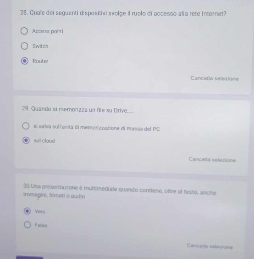 Quale dei seguenti dispositivi svolge il ruolo di accesso alla rete Internet?
Access point
Switch
Router
Cancella selezione
29. Quando si memorizza un file su Drive....
si salva sull'unità di memorizzazione di massa del PC
sul cloud
Cancella selezione
30.Una presentazione è multimediale quando contiene, oltre al testo, anche
immagini, filmati o audio
Vero
Falso
Cancella selezione