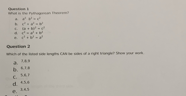 What is the Pythagorean Theorem?
a. a^2b^2=c^2
b. c^2+a^2=b^2
C、 (a+b)^2=c^2
d. c^2=a^2+b^2
e. c^2+b^2=a^2
Question 2
Which of the listed side lengths CAN be sides of a right triangle? Show your work.
a、 7.8, 9
b、 6.7, 8
C、 5, 6, 7
d、 4.5. 6
e. 3, 4, 5