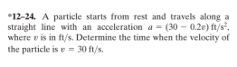 12-24. A particle starts from rest and travels along a 
straight line with an acceleration a=(30-0.2v)ft/s^2, 
where v is in ft/s. Determine the time when the velocity of 
the particle is v=30ft/s.