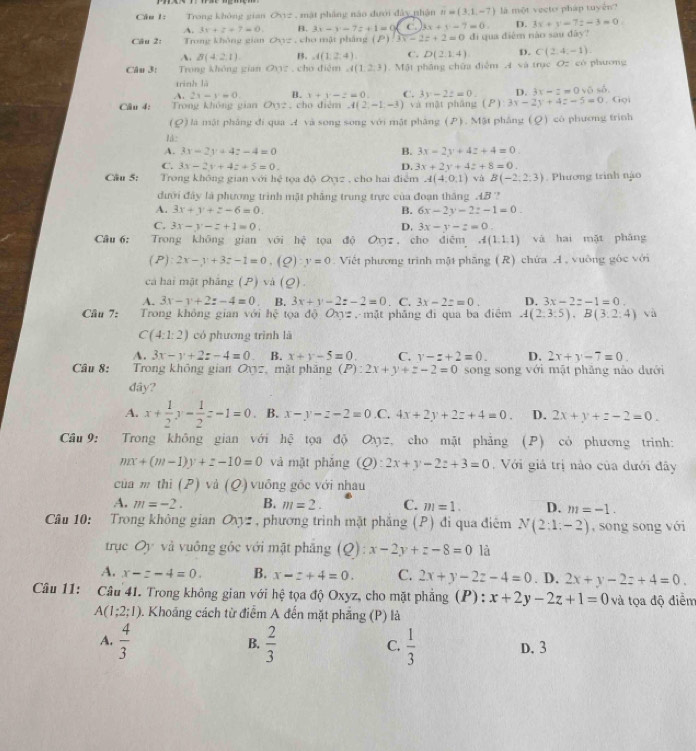 Trong không gian O_1 mật pháng náo đưới đây nhận n=(3,1,-7) là một vecto pháp tuyển?
A. 3x+z+7=0. B. 3x-y-7z+1=0 ( 3x+y+7=0. D. 3x+y=7z-3=0.
Câu 2: Trong không gian ON:ychc p  mật pháng (P)3x-2z+2=0 di qua diễm nào sau dây?
A. B(4:2,1) B. A(1,2,4) C. D(2,1,4) D. C(2,4,-1).
Câu 3: Trong không gian QXz , chơ điệm A(1,2,3). Mật phầng chữa điễm A và trục Oz có phương
trình là
A. 2x-x=0. B. x+y-z=0. C. 3y-2z=0. n. 3x-2=0v6.6.
Câu 4: Trong không gian Oy2, cho điệm A(2,-1,-3) và mật pháng (P):3x-2y+4z-5=0. Gọi
(Q) là mật phâng đí qua A và song song với mật phâng (P). Mật phẳng (Q) có phương trình
1á:
A. 3x-2y+4z-4=0 B. 3x-2y+4z+4=0.
C. 3x-2y+4z+5=0. D. 3x+2y+4z+8=0.
Câu 5: Trong không gian với hệ tọa độ Qợz , cho hai điểm A(4,0,1) và B(-2,2:3). Phương trình nào
đưới đây là phương trình mật phẳng trung trực của đoạn thắng AB ?
A. 3x+y+z-6=0. B. 6x-2y-2z-1=0.
C. 3x-y-z+1=0. D. 3x-y-z=0
Câu 6: Trong khōng gian với hc tọa độ Oxyz , cho diēm A(1,1,1) và hai mặt phǎng
(P) 2x-y+3z-1=0. (Q):y=0 Viết phương trình mật phăng (R) chứa A , vuỡng góc với
cá hai mật pháng (P) vá (Q).
A. 3x-y+2z-4=0 B. 3x+y-2z-2=0 . C. 3x-2z=0. D. 3x-2z-1=0
Câu 7: Trong không gian với hhat xi  tọa độ Oxy= , mặt phāng đi qua ba điểm A(2,3:5),B(3,2:4) và
C(4:1:2) có phương trình là
A. 3x-y+2z-4=0 B. x+y-5=0. C. y-z+2=0. D. 2x+y-7=0.
Câu 8: Trong không gian Oxz, mặt phăng (P):2x+y+z-2=0 song song với mặt phẳng nào dưới
đây?
A. x+ 1/2 y- 1/2 z-1=0 B. x-y-z-2=0 .C, 4x+2y+2z+4=0. D. 2x+y+z-2=0.
Câu 9:   Trong không gian với hệ tọa độ O_13= cho mặt phảng (P) có phương trình:
mx+(m-1)y+z-10=0 và mặt phǎng (Q): 2x+y-2z+3=0.  Với giả trị nào của dưới đây
của m thì (P) và (Q) vuông gốc với nhau
A. m=-2. B. m=2. C. m=1. D. m=-1.
Câu 10: Trong không gian Oyz , phương trình mặt phẳng (P) đi qua điêm N(2:1:-2) , song song với
trục Oy và vuông gốc với mặt phăng (Q):x-2y+z-8=0 là
A. x-z-4=0. B. x-z+4=0. C. 2x+y-2z-4=0. D. 2x+y-2z+4=0.
Câu 11: Câu 41. Trong không gian với hệ tọa độ Oxyz, cho mặt phẳng (P): x+2y-2z+1=0 và tọa độ điểm
A(1;2;1) 0. Khoảng cách từ điểm A đến mặt phẳng (P) là
B.
A.  4/3   2/3   1/3  D. 3
C.