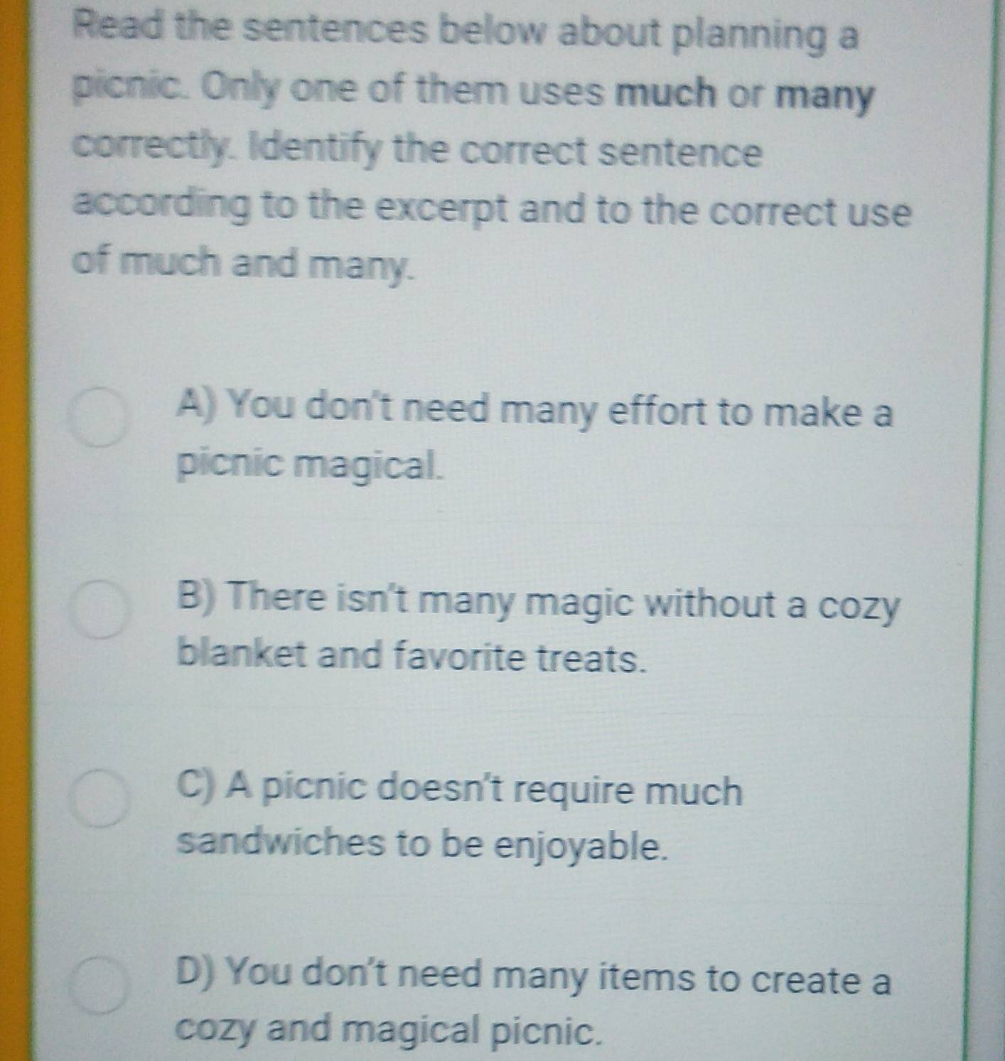 Read the sentences below about planning a
picnic. Only one of them uses much or many
correctly. Identify the correct sentence
according to the excerpt and to the correct use
of much and many.
A) You don't need many effort to make a
picnic magical.
B) There isn't many magic without a cozy
blanket and favorite treats.
C) A picnic doesn't require much
sandwiches to be enjoyable.
D) You don't need many items to create a
cozy and magical picnic.