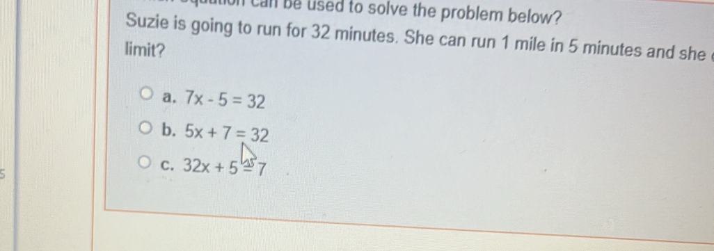 on can be used to solve the problem below?
Suzie is going to run for 32 minutes. She can run 1 mile in 5 minutes and she 
limit?
a. 7x-5=32
b. 5x+7=32
C. 32x+5=7