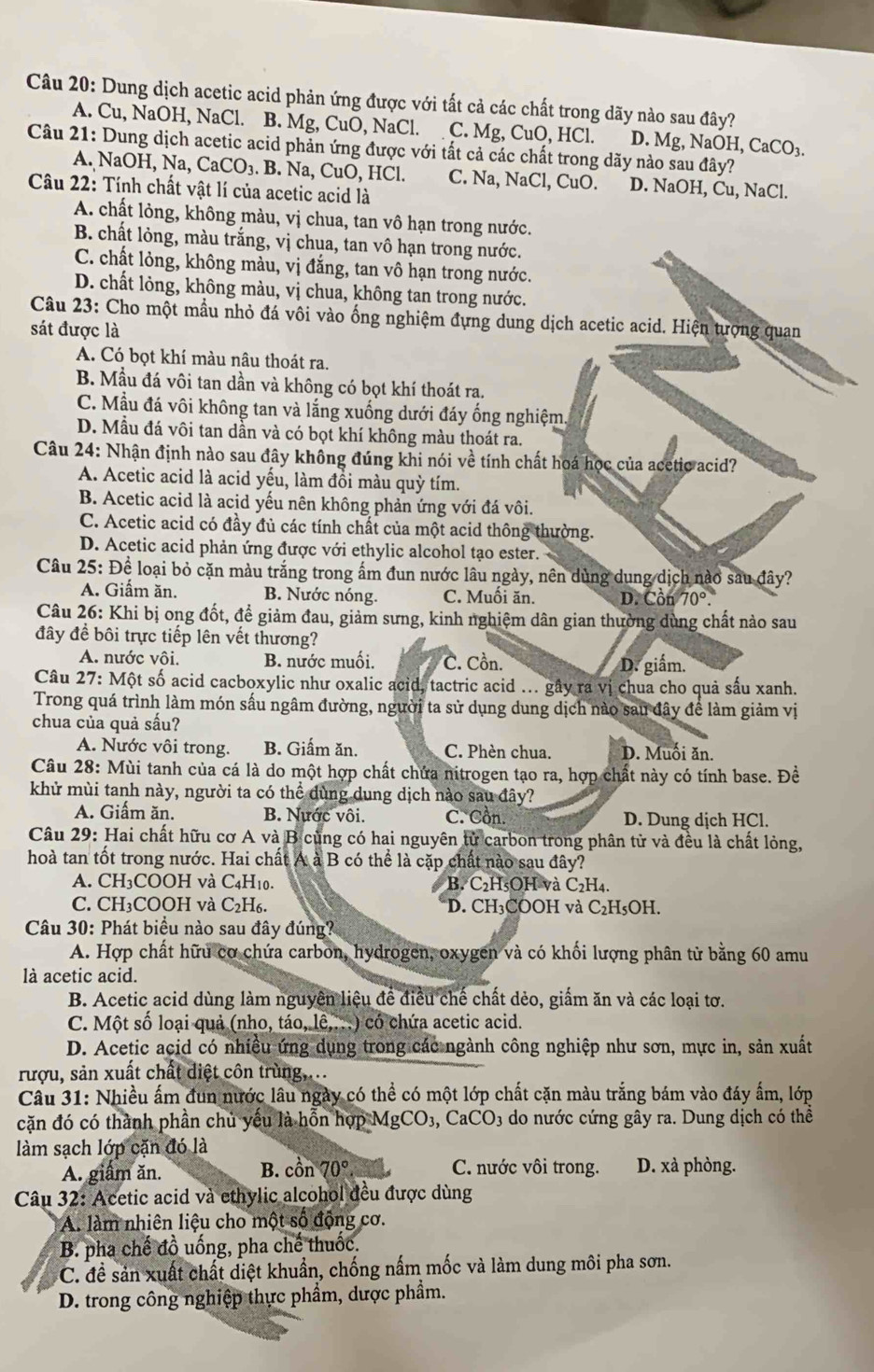Dung dịch acetic acid phản ứng được với tất cả các chất trong dãy nào sau đây?
A. Cu, NaOH, NaCl. B. Mg, CuO, NaCl. C. Mg, CuO, HCl. D. Mg, NaOH, CaCO_3
Câu 21: Dung dịch acetic acid phản ứng được với tất cả các chất trong dãy nào sau đây?
A. NaOH, Na, CaCO₃. B. Na, CuO, HCl. C. Na, NaCl, CuO. D. NaOH, Cu, NaCl.
Câu 22: Tính chất vật lí của acetic acid là
A. chất lỏng, không màu, vị chua, tan vô hạn trong nước.
B. chất lỏng, màu trắng, vị chua, tan vô hạn trong nước.
C. chất lỏng, không màu, vị đắng, tan vô hạn trong nước.
D. chất lỏng, không màu, vị chua, không tan trong nước.
Câu 23: Cho một mẫu nhỏ đá vôi vào ống nghiệm đựng dung dịch acetic acid. Hiện tượng quan
sát được là
A. Có bọt khí màu nâu thoát ra.
B. Mẫu đá vôi tan dần và không có bọt khí thoát ra.
C. Mẫu đá vôi không tan và lắng xuống dưới đáy ống nghiệm.
D. Mẫu đá vôi tan dần và có bọt khí không màu thoát ra.
Câu 24: Nhận định nào sau đây không đúng khi nói về tính chất hoá học của acetic acid?
A. Acetic acid là acid yếu, làm đồi màu quỳ tím.
B. Acetic acid là acịd yếu nên không phản ứng với đá vôi.
C. Acetic acid có đầy đủ các tính chất của một acid thông thường.
D. Acetic acid phản ứng được với ethylic alcohol tạo ester.
Câu 25: Để loại bỏ cặn màu trắng trong ấm đun nước lâu ngày, nên dùng dung dịch nào sau đây?
A. Giầm ăn. B. Nước nóng. C. Muối ăn. D. Cồn 70°.
Câu 26: Khi bị ong đốt, để giảm đau, giảm sưng, kinh nghiệm dân gian thường dùng chất nào sau
đây đề bôi trực tiếp lên vết thương?
A. nước vôi. B. nước muối. C. Cồn.
D. giấm.
Câu 27: Một số acid cacboxylic như oxalic acid, tactric acid ... gây ra vị chua cho quả sấu xanh.
Trong quá trình làm món sấu ngâm đường, người ta sử dụng dung dịch nào sau đây để làm giảm vị
chua của quả sấu?
A. Nước vôi trong. B. Giấm ăn. C. Phèn chua. D. Muối ăn.
Câu 28: Mùi tanh của cá là do một hợp chất chứa nitrogen tạo ra, hợp chất này có tính base. Đề
khử mùi tanh này, người ta có thể dùng dung dịch nào sau đây?
A. Giấm ăn. B. Nước vôi. C. Cồn. D. Dung dịch HCl.
Câu 29: Hai chất hữu cơ A và B cùng có hai nguyên tử carbon trong phân tử và đều là chất lỏng,
hoà tan tốt trong nước. Hai chất A à B có thể là cặp chất nào sau đây?
A. CH₃COOH và C4H₁0.  B. C₂H₅OH và C_2H_4.
C. CH₃COOH và C₂H₆. *D. CH₃COOH và C₂H₅OH.
Câu 30: Phát biểu nào sau đây đúng?
A. Hợp chất hữu cơ chứa carbon, hydrogen, oxygen và có khối lượng phân từ bằng 60 amu
là acetic acid.
B. Acetic acid dùng làm nguyên liệu để điều chế chất dẻo, giấm ăn và các loại tơ.
C. Một số loại quả (nho, táo, lê,...) có chứa acetic acid.
D. Acetic acid có nhiều ứng dụng trong các ngành công nghiệp như sơn, mực in, sản xuất
rượu, sản xuất chất diệt côn trùng,...
Cầu 31: Nhiều ấm đun nước lâu ngày có thể có một lớp chất cặn màu trắng bám vào đáy ấm, lớp
cặn đó có thành phần chủ yếu là hỗn hợp N AgCO_3,CaCO_3 do nước cứng gây ra. Dung dịch có thể
làm sạch lớp cặn đó là
A. giầm ăn. B. cồn 70°. C. nước vôi trong. D. xà phòng.
Câu 32: Acetic acid và ethylic alcohol đều được dùng
A. làm nhiên liệu cho một số động cơ.
B. pha chế đồ uống, pha chế thuốc.
C. đề sản xuất chất diệt khuẩn, chống nấm mốc và làm dung môi pha sơn.
D. trong công nghiệp thực phẩm, dược phẩm.