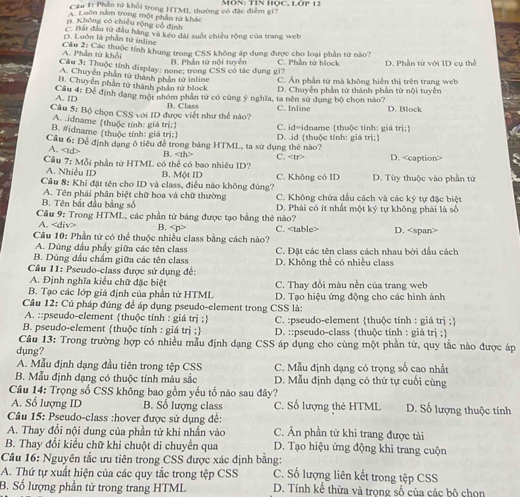 MÔN: TIN HỌC, LỚP 12
Câu 1: Phần tử khối trong HTML thường có đặc điểm gì?
A. Luôn năm trong một phần từ khác
B. Không có chiều rộng cổ định
C. Bắt đầu từ đầu hàng và kéo dài suốt chiều rộng của trang web
D. Luôn là phần tử inline
Câu 2: Các thuộc tính khung trong CSS không áp dụng được cho loại phần tử nào?
A. Phần tử khối C. Phần tử block D. Phần tử với ID cụ thể
B. Phần từ nội tuyến
Câu 3: Thuộc tính display: none; trong CSS có tác dụng gi?
A. Chuyền phần tử thành phần tử inline
C. Ản phần từ mà không hiển thị trên trang web
B. Chuyển phần tử thành phần tử block
D. Chuyền phần tử thành phần tử nội tuyến
Câu 4: Để định dạng một nhóm phần tử có cùng ý nghĩa, ta nên sử dụng bộ chọn nào?
A. ID
B. Class C. Inline D. Block
Câu 5: Bộ chọn CSS với ID được viết như thế nào?
A. .idname thuộc tính: giá trị;
C. id=idname thuộc tính: giá trị;
B. #idname thuộc tính: giá trị; D. .id thuộc tính: giá trị;
Cầu 6: Để định dạng ô tiêu đề trong bảng HTML, ta sử dụng thẻ nào?
A. B. C. D.
Câu 7: Mỗi phần từ HTML có thể có bao nhiêu ID?
A. Nhiều ID B. Một ID C. Không có ID D. Tùy thuộc vào phần tử
Câu 8: Khi đặt tên cho ID và class, điều nào không đúng?
A. Tên phải phân biệt chữ hoa và chữ thường C. Không chứa dấu cách và các ký tự đặc biệt
B. Tên bắt đầu bằng số D. Phải có ít nhất một ký tự không phải là số
Cầu 9: Trong HTML, các phần tử bảng được tạo bằng thẻ nào?
A. B. C. D.
Câu 10: Phần tử có thể thuộc nhiều class bằng cách nào?
A. Dùng dầu phầy giữa các tên class C. Đặt các tên class cách nhau bởi dấu cách
B. Dùng dấu chấm giữa các tên class D. Không thể có nhiều class
Câu 11: Pseudo-class được sử dụng đề:
A. Định nghĩa kiểu chữ đặc biệt C. Thay đổi màu nền của trang web
B. Tạo các lớp giả định của phần tử HTML D. Tạo hiệu ứng động cho các hình ảnh
Câu 12: Cú pháp đúng để áp dụng pseudo-element trong CSS là:
A. ::pseudo-element thuộc tính : giá trị ; C. :pseudo-element thuộc tính : giá trị ;
B. pseudo-element thuộc tính : giá trị ; D. ::pseudo-class thuộc tính : giá trị ;
Câu 13: Trong trường hợp có nhiều mẫu định dạng CSS áp dụng cho cùng một phần từ, quy tắc nào được áp
dụng?
A. Mẫu định dạng đầu tiên trong tệp CSS C. Mẫu định dạng có trọng số cao nhất
B. Mẫu định dạng có thuộc tính màu sắc D. Mẫu định dạng có thứ tự cuối cùng
Câu 14: Trọng số CSS không bao gồm yếu tố nào sau đây?
A. Số lượng ID B. Số lượng class C. Số lượng thẻ HTML D. Số lượng thuộc tính
Câu 15: Pseudo-class :hover được sử dụng đề:
A. Thay đổi nội dung của phần tử khi nhấn vào C. Ấn phần tử khi trang được tải
B. Thay đổi kiểu chữ khi chuột di chuyền qua D. Tạo hiệu ứng động khi trang cuộn
Câu 16: Nguyên tắc ưu tiên trong CSS được xác định bằng:
A. Thứ tự xuất hiện của các quy tắc trong tệp CSS C. Số lượng liên kết trong tệp CSS
B. Số lượng phần tử trong trang HTML D. Tính kế thừa và trọng số của các bộ chọn