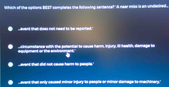 Which of the options BEST completes the following sentence? ‘A near miss is an undesired......event that does not need to be reported.'...circumstance with the potential to cause harm, injury, ill health, damage to
equipment or the environment.'...event that did not cause harm to people.'
I event that only caused minor injury to people or minor damage to machinery.'