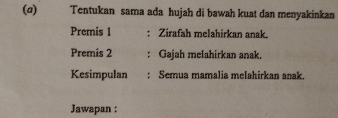 Tentukan sama ada hujah di bawah kuat dan menyakinkan 
Premis 1 : Zirafah melahirkan anak. 
Premis 2 : Gajah mełahirkan anak. 
Kesimpulan : Semua mamalia melahirkan anak. 
Jawapan :