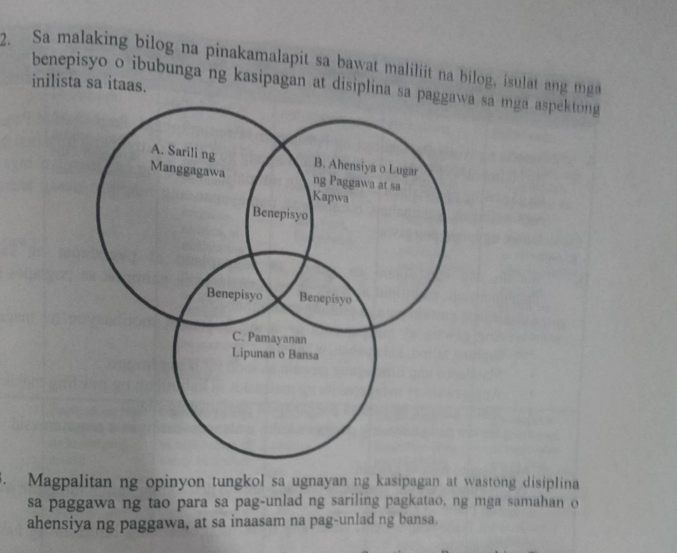 Sa malaking bilog na pinakamalapit sa bawat maliliit na bilog, isulat ang mga 
inilista sa itaas. 
benepisyo o ibubunga ng kasipagan at disiplina sa pa sa mga aspektong 
3. Magpalitan ng opinyon tungkol sa ugnayan ng kasipagan at wastong disiplina 
sa paggawa ng tao para sa pag-unlad ng sariling pagkatao, ng mga samahan o 
ahensiya ng paggawa, at sa inaasam na pag-unlad ng bansa.