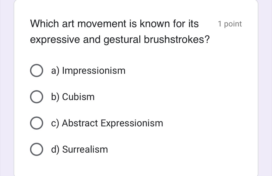 Which art movement is known for its 1 point
expressive and gestural brushstrokes?
a) Impressionism
b) Cubism
c) Abstract Expressionism
d) Surrealism