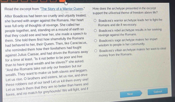 Read the excerpt from ''The Story of a Warrior Queen." How does the archetype presented in the excerpt
After Boadicea had been so cruelly and unjustly treated, support the universal theme of freedom above life?
she burned with anger against the Romans. Her heart Boadicea's warrior archetype leads her to fight the
was full only of thoughts of revenge. She called her Romans and die if necessary.
people together, and, standing on a mound of earth so Boadicea's rebel archetype results in her seeking
that they could see and hear her, she made a speech to
them. She told them first how shamefully the Romans revenge against the Romans.
had behaved to her, their Queen. Then, like Caractacus, Boadicea's sage archetype makes her impart
she reminded them how their forefathers had fought wisdom to people in her community.
against Julius Caesar, and had driven the Romans away Boadicea's villain archetype makes her want to steal
for a time at least. "Is it not better to be poor and free money from the Romans.
than to have great wealth and be slaves?" she asked.
"And the Romans take not only our freedom but our
wealth. They want to make us both slaves and beggars.
Let us rise. O brothers and sisters, let us rise, and drive
these robbers out of our land! Let us kill them every one!
Let us teach them that they are no better than hares and
foxes, and no match for greyhounds! We will fight, and if
Next Submit