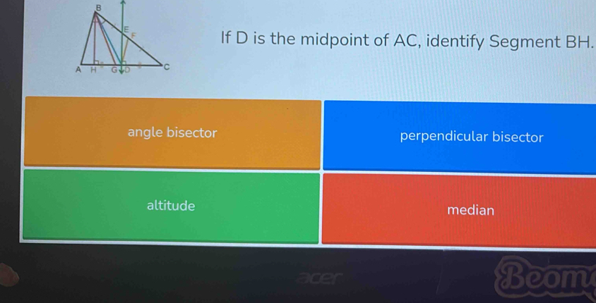 If D is the midpoint of AC, identify Segment BH.
angle bisector perpendicular bisector
altitude
median
Beom