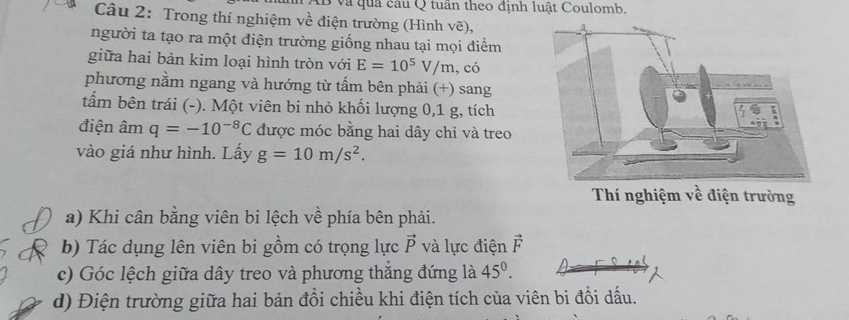 Và quả cầu Q tuần theo định luật Coulomb. 
Câu 2: Trong thí nghiệm về điện trường (Hình vẽ), 
người ta tạo ra một điện trường giống nhau tại mọi điểm 
giữa hai bản kim loại hình tròn với E=10^5V/m , có 
phương nằm ngang và hướng từ tấm bên phải (+) sang 
tấm bên trái (-). Một viên bi nhỏ khối lượng 0,1 g, tích 
điện âm q=-10^(-8)C được móc bằng hai dây chỉ và treo 
vào giá như hình. Lấy g=10m/s^2. 
Thí nghiệm vhat e điện trường 
a) Khi cân bằng viên bi lệch về phía bên phải. 
b) Tác dụng lên viên bi gồm có trọng lực vector P và lực điện vector F
c) Góc lệch giữa dây treo và phương thắng đứng là 45^0. 
d) Điện trường giữa hai bản đổi chiều khi điện tích của viên bi đổi dấu.