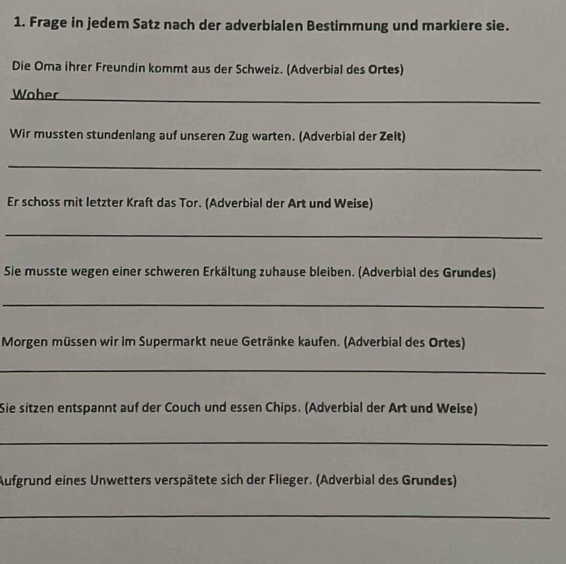 Frage in jedem Satz nach der adverbialen Bestimmung und markiere sie. 
Die Oma ihrer Freundin kommt aus der Schweiz. (Adverbial des Ortes) 
Woher_ 
Wir mussten stundenlang auf unseren Zug warten. (Adverbial der Zeit) 
_ 
Er schoss mit letzter Kraft das Tor. (Adverbial der Art und Weise) 
_ 
Sie musste wegen einer schweren Erkältung zuhause bleiben. (Adverbial des Grundes) 
_ 
Morgen müssen wir im Supermarkt neue Getränke kaufen. (Adverbial des Ortes) 
_ 
Sie sitzen entspannt auf der Couch und essen Chips. (Adverbial der Art und Weise) 
_ 
Aufgrund eines Unwetters verspätete sich der Flieger. (Adverbial des Grundes) 
_