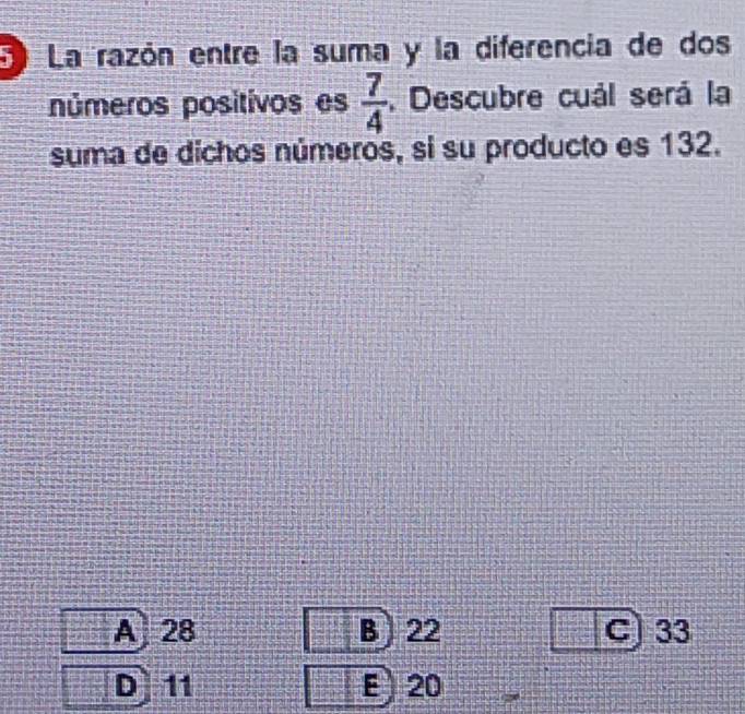 La razón entre la suma y la diferencia de dos
números positivos es  7/4 . Descubre cuál será la
suma de dichos números, si su producto es 132.
A 28 B 22 C) 33
D 11 E ) 20