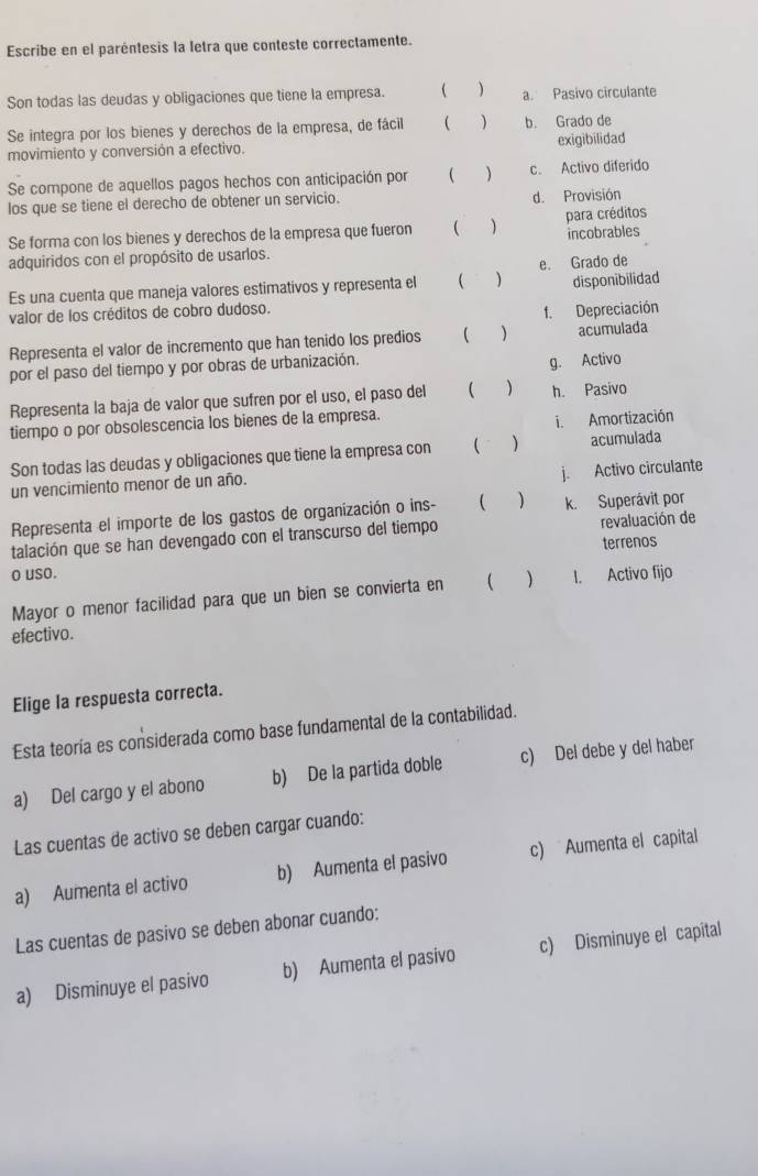 Escribe en el paréntesis la letra que conteste correctamente.
Son todas las deudas y obligaciones que tiene la empresa.  ) a. Pasivo circulante
Se integra por los bienes y derechos de la empresa, de fácil  ) b. Grado de
movimiento y conversión a efectivo. exigibilidad
Se compone de aquellos pagos hechos con anticipación por ( ) c. Activo diferido
los que se tiene el derecho de obtener un servicio. d. Provisión
Se forma con los bienes y derechos de la empresa que fueron  ) para créditos
adquiridos con el propósito de usarlos. incobrables
Es una cuenta que maneja valores estimativos y representa el ( ) e. Grado de disponibilidad
valor de los créditos de cobro dudoso.
f. Depreciación
Representa el valor de incremento que han tenido los predios   acumulada
por el paso del tiempo y por obras de urbanización.
g. Activo
Representa la baja de valor que sufren por el uso, el paso del (  ) h. Pasivo
tiempo o por obsolescencia los bienes de la empresa.
i. Amortización
Son todas las deudas y obligaciones que tiene la empresa con ( ) acumulada
j. Activo circulante
un vencimiento menor de un año.
Representa el importe de los gastos de organización o ins- ( ) k. Superávit por
talación que se han devengado con el transcurso del tiempo revaluación de
terrenos
o uso. I. Activo fijo
Mayor o menor facilidad para que un bien se convierta en  
efectivo.
Elige la respuesta correcta.
Esta teoría es considerada como base fundamental de la contabilidad.
a) Del cargo y el abono b) De la partida doble c) Del debe y del haber
Las cuentas de activo se deben cargar cuando:
a) Aumenta el activo b) Aumenta el pasivo c) Aumenta el capital
Las cuentas de pasivo se deben abonar cuando:
a) Disminuye el pasivo b) Aumenta el pasivo c) Disminuye el capital