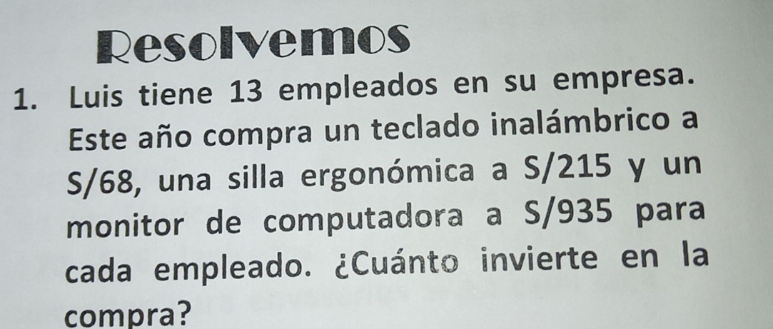 Resolvemos 
1. Luis tiene 13 empleados en su empresa. 
Este año compra un teclado inalámbrico a
S/68, una silla ergonómica a S/215 y un 
monitor de computadora a S/935 para 
cada empleado. ¿Cuánto invierte en la 
compra?