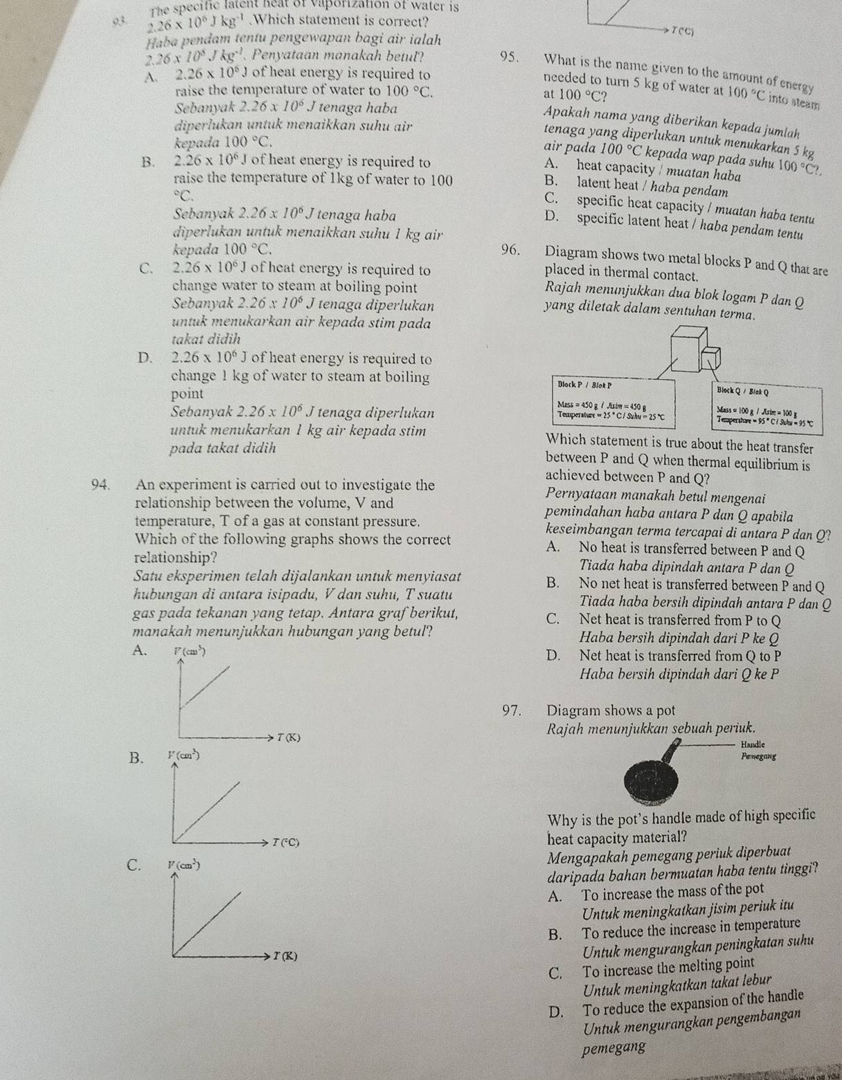 the  specific latent heat of vaporization of water is 
93 2.26* 10^6Jkg^(-1).Which statement is correct?
Haba pendam tentu pengewapan bagi air ialah
T(c)
26x10^5Jkg^(-1). Penyataan manakah betul?
95. What is the name given to the amount of energy
A. 2.26* 10^6J of heat energy is required to
needed to turn 5 kg of water at
raise the temperature of water to 100°C. at 100°C? 100°C into steam
Sebanyak 2.26* 10^6 J tenaga haba
Apakah nama yang diberikan kepada jumiah
diperlukan untuk menaikkan suhu air
tenaga yang diperlukan untuk menukarkan S k
kepada 100°C.
air pada 100°C kepada wap pada suhu 100°C?.
B. 2.26* 10^6 Jof heat energy is required to
A. heat capacity / muatan haba
raise the temperature of 1kg of water to 100
B. latent heat / haba pendam°C.
C. specific heat capacity / muatan haba tentu
Sebanyak 2.26* 10^6J tenaga haba
D. specific latent heat / haba pendam tentu
kepada 100°C.
diperlukan untuk menaikkan suhu 1 kg air 96. Diagram shows two metal blocks P and Q that are
C. 2.26* 10^6 J of heat energy is required to
placed in thermal contact.
change water to steam at boiling point 
Rajah menunjukkan dua blok logam P dan Q
Sebanyak 2.26* 10^6J tenaga diperlukan
yang diletak dalam sentuhan terma.
untuk menukarkan air kepada stim pada
takat didih
D. 2.26* 10^6J of heat energy is required to
change 1 kg of water to steam at boiling 
point
Sebanyak 2.26* 10^6 J tenaga diperlukan 
untuk menukarkan 1 kg air kepada stim ment is true about the heat transfer
pada takat didih
between P and Q when thermal equilibrium is
achieved between P and Q?
94. An experiment is carried out to investigate the Pernyataan manakah betul mengenai
relationship between the volume, V and pemindahan haba antara P dạn Q apabila
temperature, T of a gas at constant pressure. keseimbangan terma tercapai di antara P dan Q?
Which of the following graphs shows the correct A. No heat is transferred between P and Q
relationship? Tiada haba dipindah antara P dan Q
Satu eksperimen telah dijalankan untuk menyiasat B. No net heat is transferred between P and Q
hubungan di antara isipadu, V dan suhu, T suatu Tiada haba bersih dipindah antara P dan Q
gas pada tekanan yang tetap. Antara graf berikut, C. Net heat is transferred from P to Q
manakah menunjukkan hubungan yang betul? Haba bersih dipindah dari P ke Q
A.  D. Net heat is transferred from Q to P
Haba bersih dipindah dari Q ke P
97. Diagram shows a pot
T(K)
Rajah menunjukkan sebuah periuk.
Handle
B. 
Pemegang
Why is the pot's handle made of high specific
T(^circ C) heat capacity material?
C.
Mengapakah pemegang periuk diperbuat
daripada bahan bermuatan haba tentu tinggi?
A. To increase the mass of the pot
Untuk meningkatkan jisim periuk itu
B. To reduce the increase in temperature
Untuk mengurangkan peningkatan suhu
C. To increase the melting point
Untuk meningkatkan takat lebur
D. To reduce the expansion of the handle
Untuk mengurangkan pengembangan
pemegang