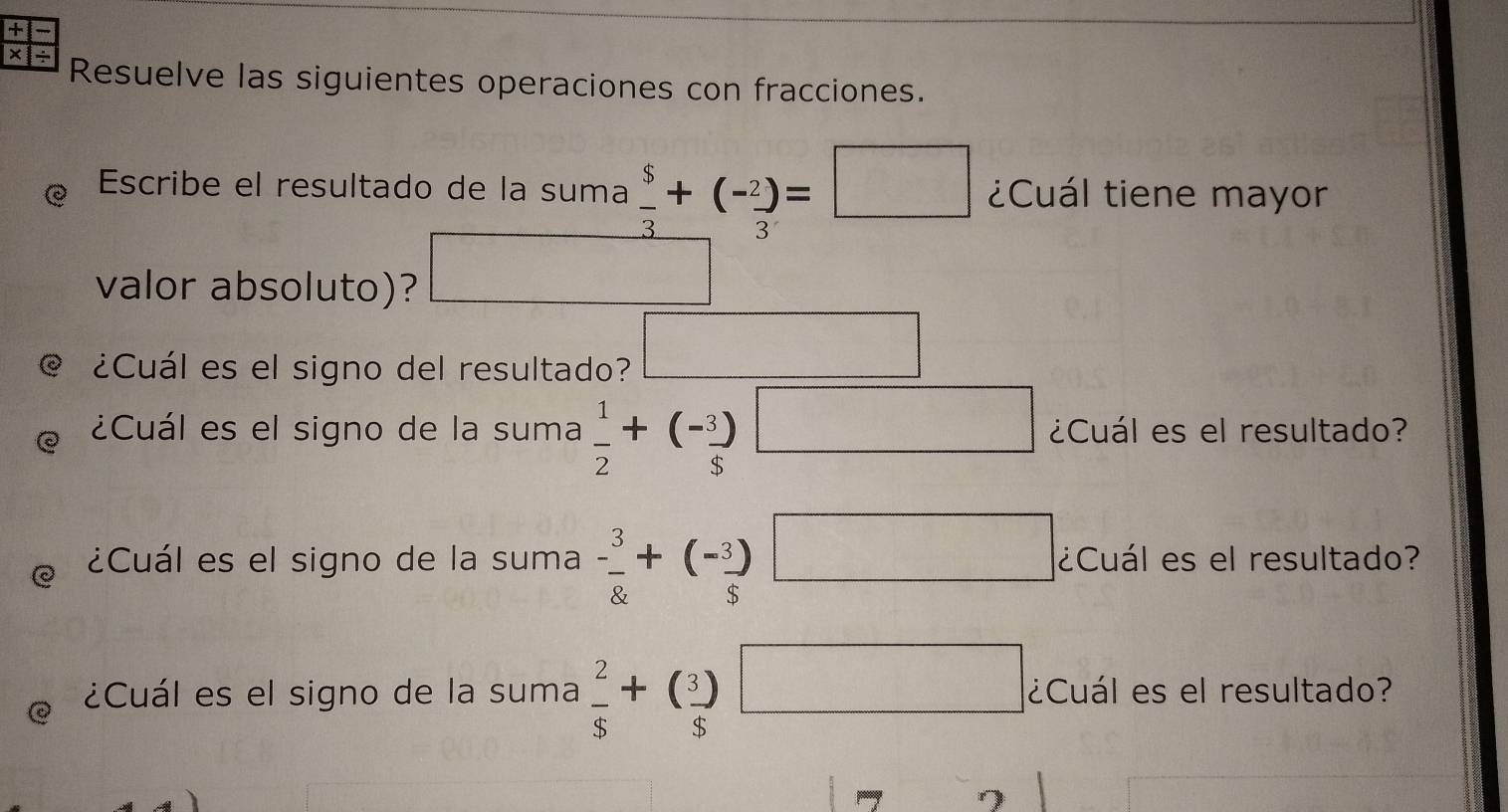 + 
× Resuelve las siguientes operaciones con fracciones. 
Escribe el resultado de la suma  5/3 +(- 2/3 )=□ ¿Cuál tiene mayor 
valor absoluto)? frac 1|= 1/4 |sqrt() 
@ ¿Cuál es el signo del resultado? □ 
¿Cuál es el signo de la suma  1/2 +(- 3/5 )□ ¿Cuál es el resultado? 
e ¿Cuál es el signo de la suma - 3/8 +(- 3/5 )□ ¿Cuál es el resultado? 
¿Cuál es el signo de la suma  2/$ +( 3/$ )□ ¿Cuál es el resultado? 
7