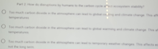 Parl 2 H ow do disruptions by tumens to the cartion oyele of sot acosystom stability?
Too much cartion dioxide in the armoighee san sed to gotal souling and slimate change. This aff
temperatures
Too much carbon dioxide in the armosgttere san sad o glotal warming and slimate shange. This a
temperatures
Too much carbon dioxide in the atmsighen san sat o somporary weather changes. This affects an
not the long term