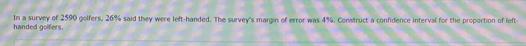 In a survey of 2590 golfers, 26% said they were left-handed. The survey's margin of error was 4%. Construct a confidence interval for the proportion of left- 
handed golfers.