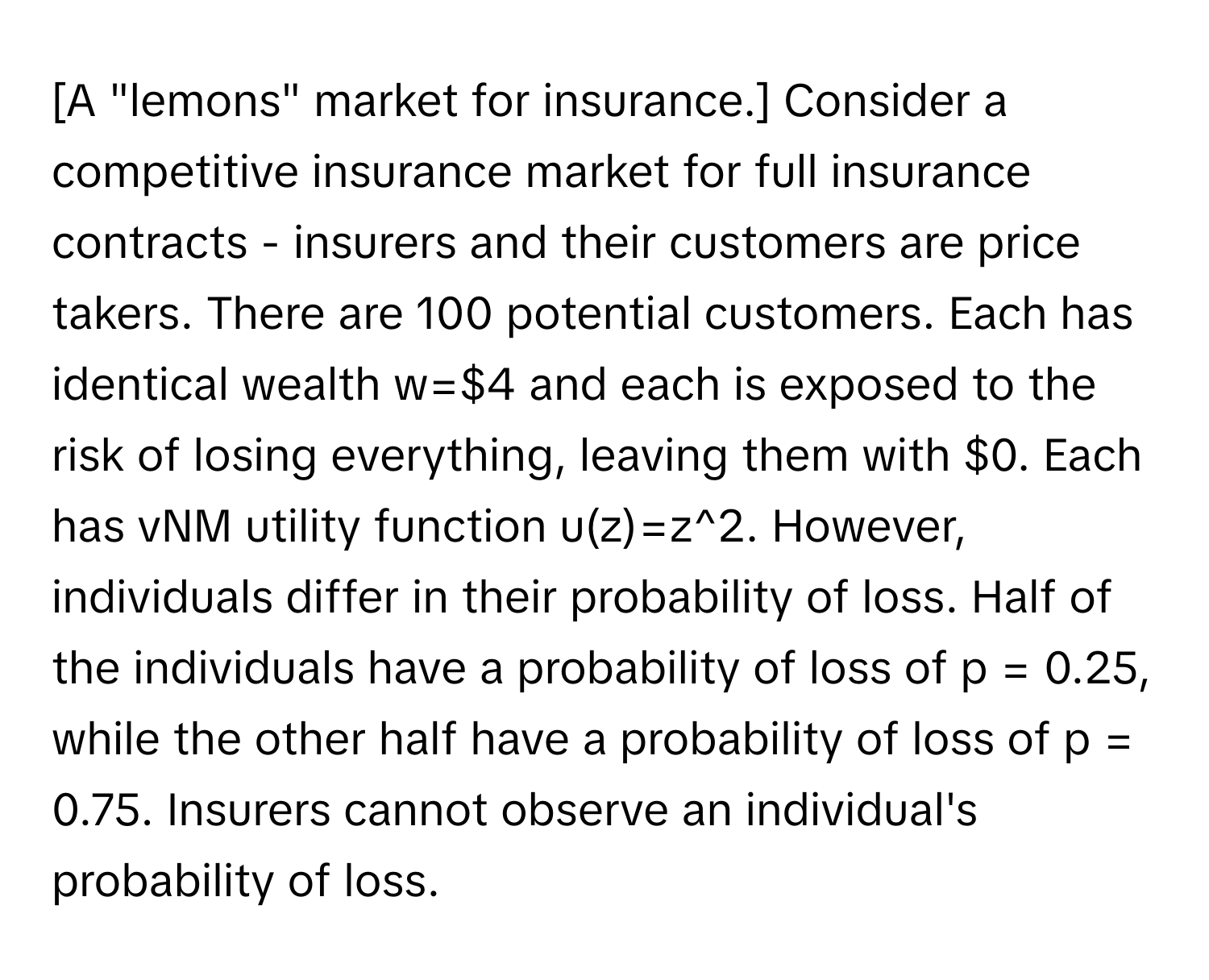 [A "lemons" market for insurance.] Consider a competitive insurance market for full insurance contracts - insurers and their customers are price takers. There are 100 potential customers. Each has identical wealth w=$4 and each is exposed to the risk of losing everything, leaving them with $0. Each has vNM utility function u(z)=z^2. However, individuals differ in their probability of loss.  Half of the individuals have a probability of loss of p = 0.25, while the other half have a probability of loss of p = 0.75.  Insurers cannot observe an individual's probability of loss.